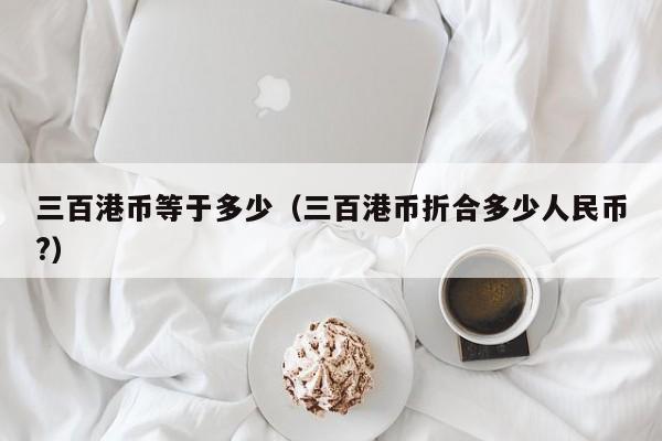 三百港币等于多少（三百港币折合多少人民币?）