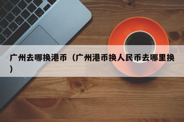 广州去哪换港币（广州港币换人民币去哪里换）