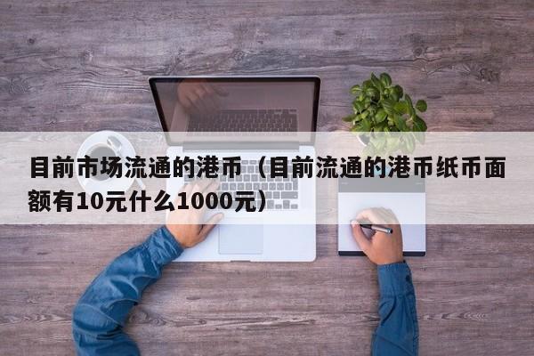 目前市场流通的港币（目前流通的港币纸币面额有10元什么1000元）