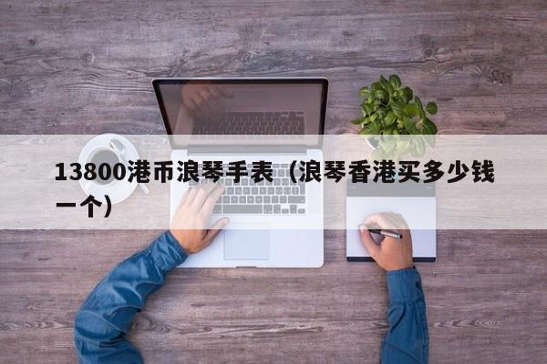 13800港币浪琴手表（浪琴香港买多少钱一个）