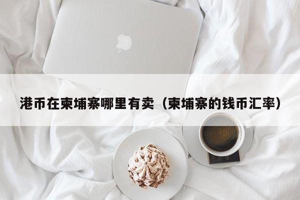 港币在柬埔寨哪里有卖（柬埔寨的钱币汇率）