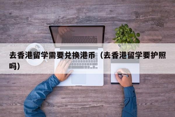 去香港留学需要兑换港币（去香港留学要护照吗）