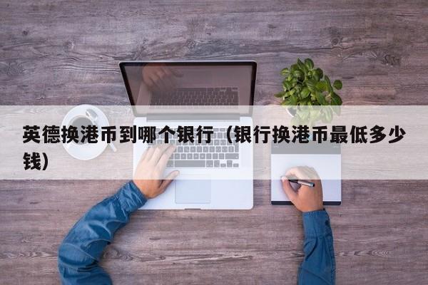 英德换港币到哪个银行（银行换港币最低多少钱）