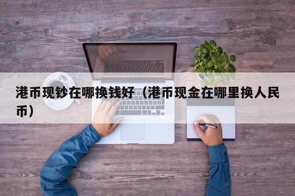 港币现钞在哪换钱好（港币现金在哪里换人民币）