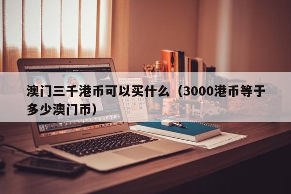 澳门三千港币可以买什么（3000港币等于多少澳门币）