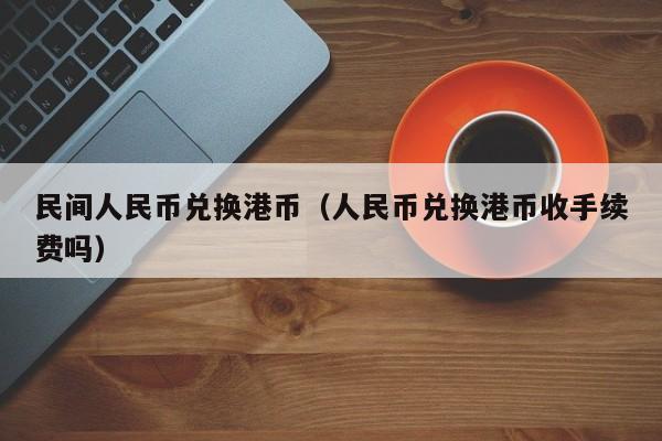 民间人民币兑换港币（人民币兑换港币收手续费吗）