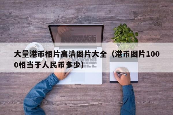 大量港币相片高清图片大全（港币图片1000相当于人民币多少）