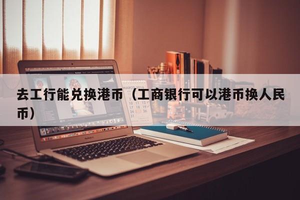 去工行能兑换港币（工商银行可以港币换人民币）