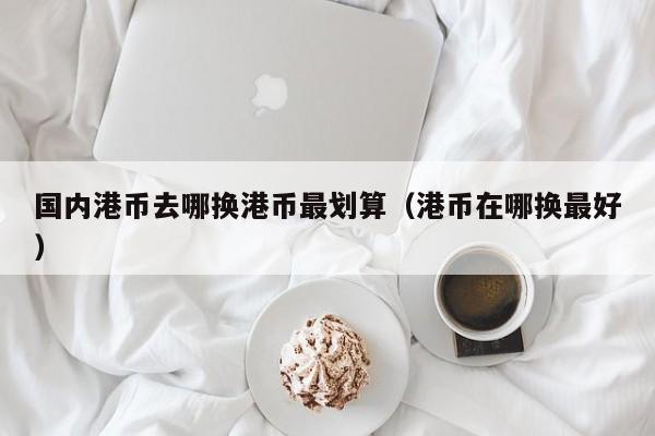 国内港币去哪换港币最划算（港币在哪换最好）