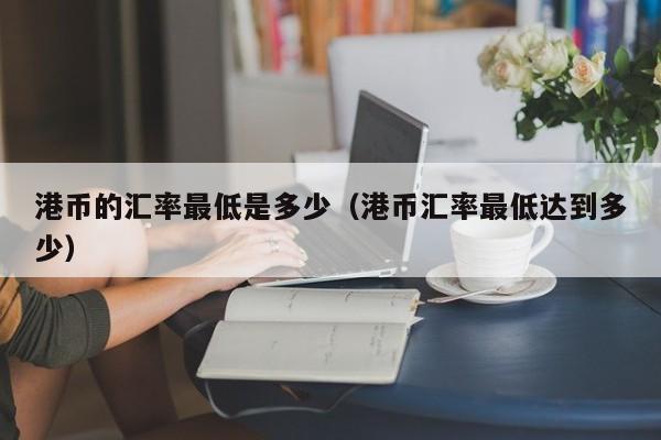 港币的汇率最低是多少（港币汇率最低达到多少）