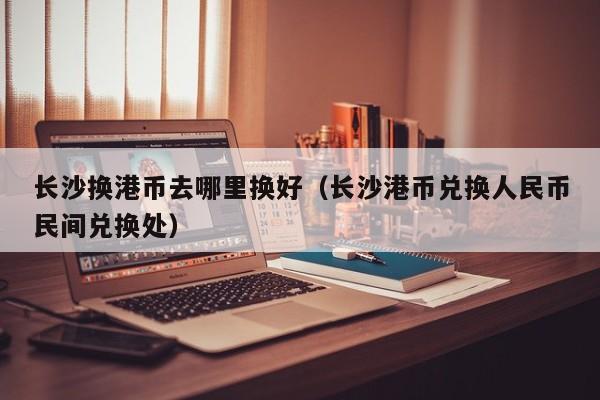 长沙换港币去哪里换好（长沙港币兑换人民币民间兑换处）