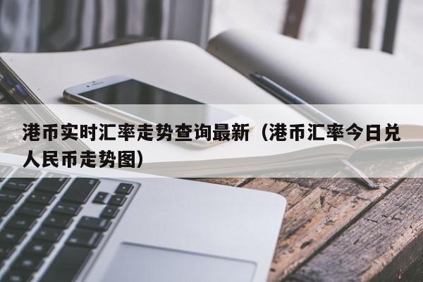 港币实时汇率走势查询最新（港币汇率今日兑人民币走势图）