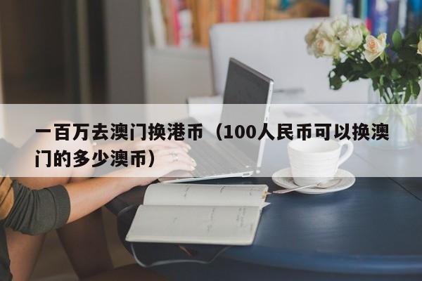 一百万去澳门换港币（100人民币可以换澳门的多少澳币）