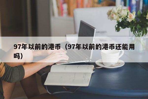 97年以前的港币（97年以前的港币还能用吗）