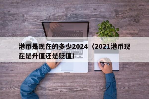 港币是现在的多少2024（2021港币现在是升值还是贬值）
