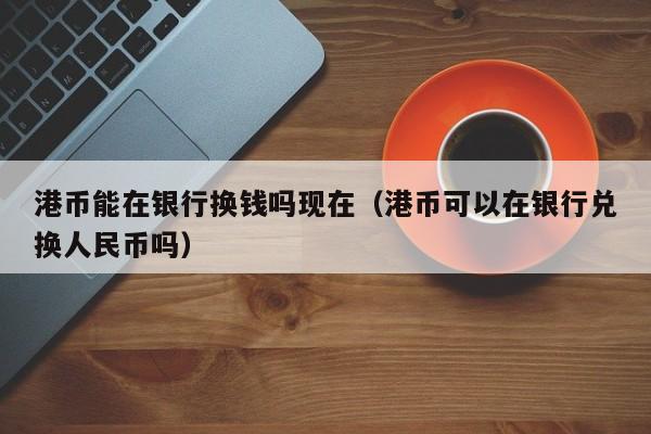 港币能在银行换钱吗现在（港币可以在银行兑换人民币吗）