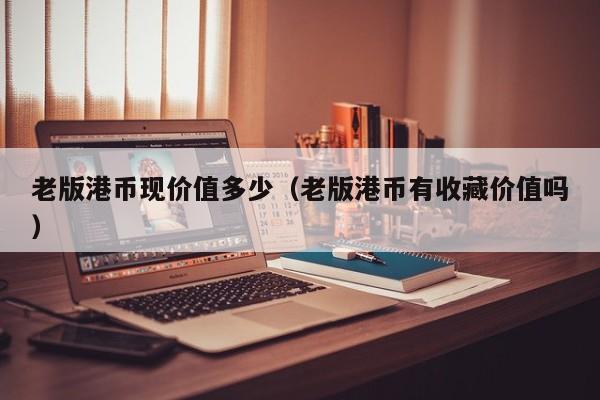 老版港币现价值多少（老版港币有收藏价值吗）