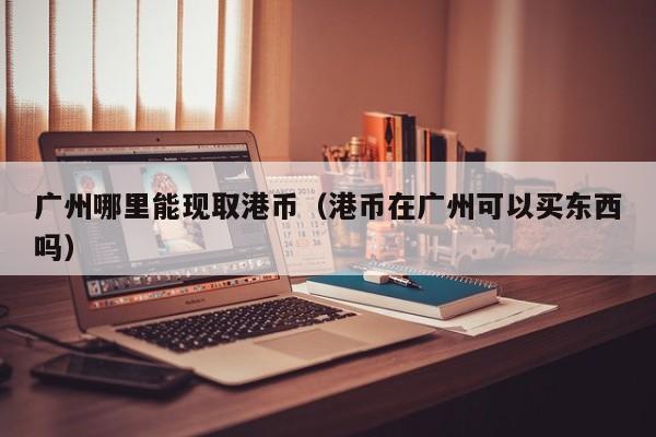 广州哪里能现取港币（港币在广州可以买东西吗）