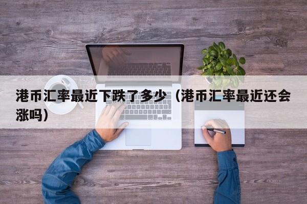 港币汇率最近下跌了多少（港币汇率最近还会涨吗）