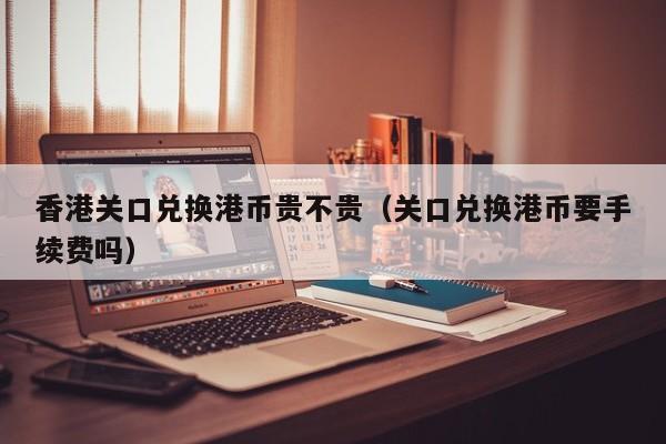 香港关口兑换港币贵不贵（关口兑换港币要手续费吗）