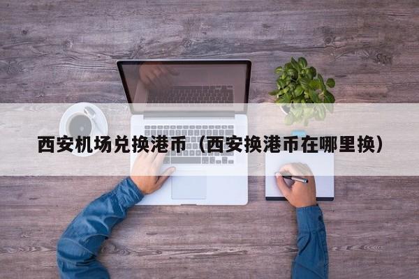 西安机场兑换港币（西安换港币在哪里换）