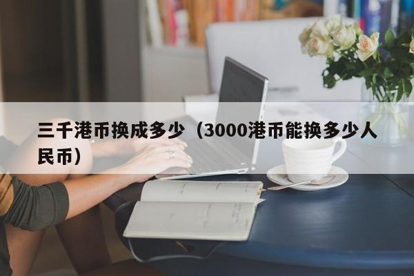 三千港币换成多少（3000港币能换多少人民币）