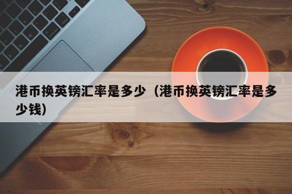 港币换英镑汇率是多少（港币换英镑汇率是多少钱）