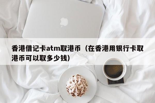 香港借记卡atm取港币（在香港用银行卡取港币可以取多少钱）