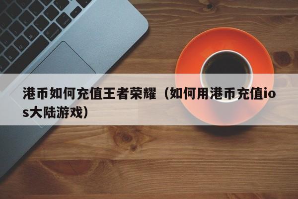港币如何充值王者荣耀（如何用港币充值ios大陆游戏）