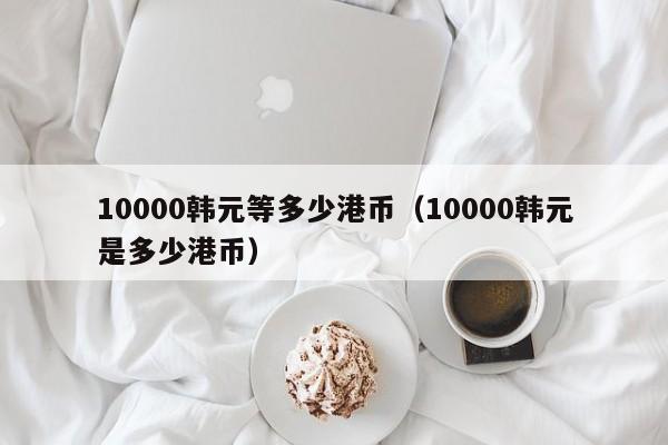 10000韩元等多少港币（10000韩元是多少港币）