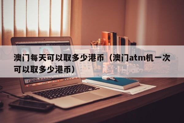 澳门每天可以取多少港币（澳门atm机一次可以取多少港币）