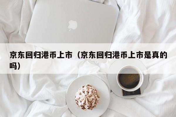 京东回归港币上市（京东回归港币上市是真的吗）