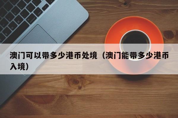 澳门可以带多少港币处境（澳门能带多少港币入境）