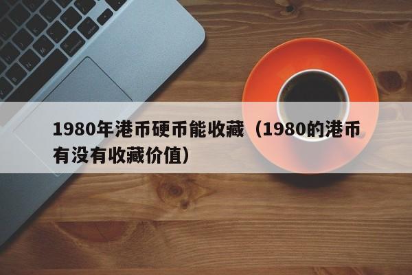1980年港币硬币能收藏（1980的港币有没有收藏价值）