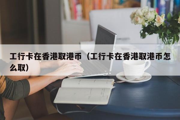 工行卡在香港取港币（工行卡在香港取港币怎么取）