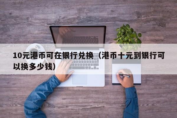 10元港币可在银行兑换（港币十元到银行可以换多少钱）
