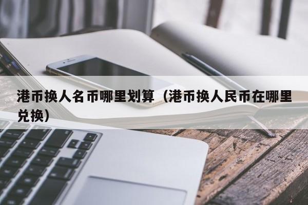 港币换人名币哪里划算（港币换人民币在哪里兑换）