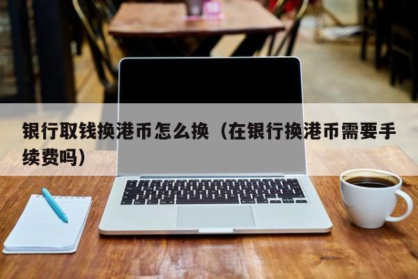 银行取钱换港币怎么换（在银行换港币需要手续费吗）