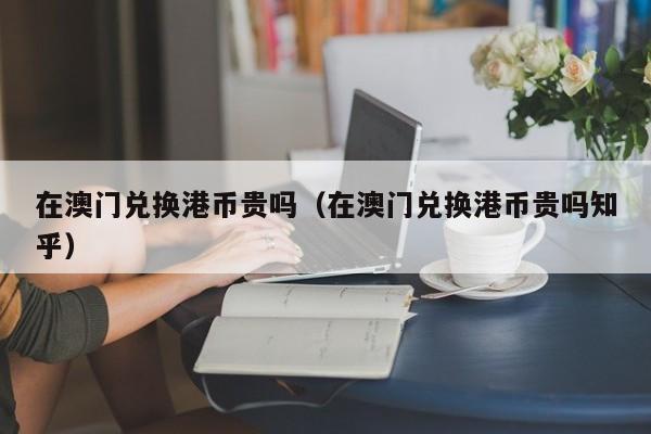 在澳门兑换港币贵吗（在澳门兑换港币贵吗知乎）