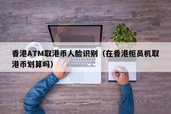 香港ATM取港币人脸识别（在香港柜员机取港币划算吗）