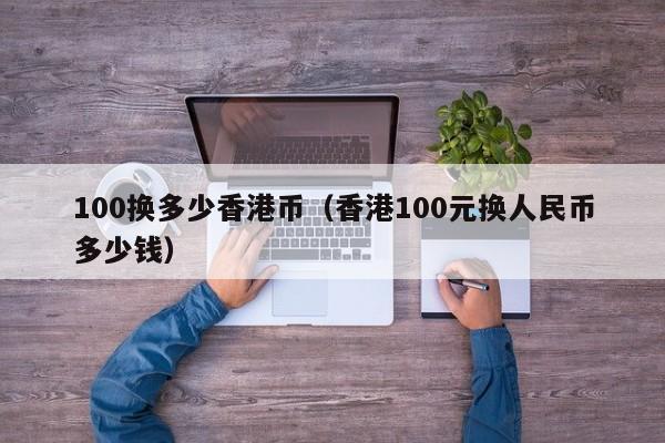 100换多少香港币（香港100元换人民币多少钱）