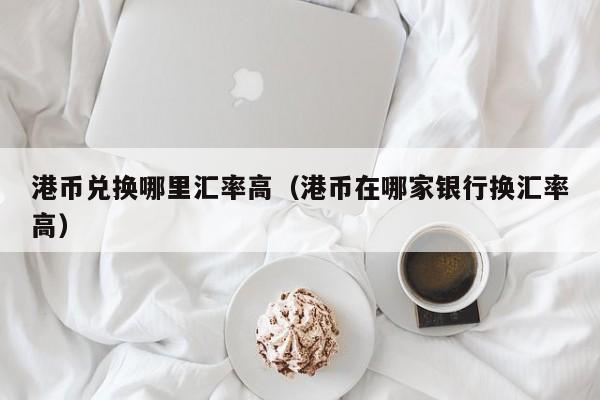 港币兑换哪里汇率高（港币在哪家银行换汇率高）
