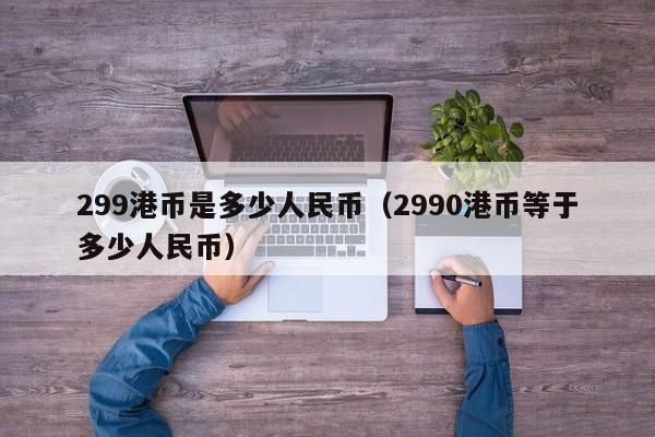 299港币是多少人民币（2990港币等于多少人民币）