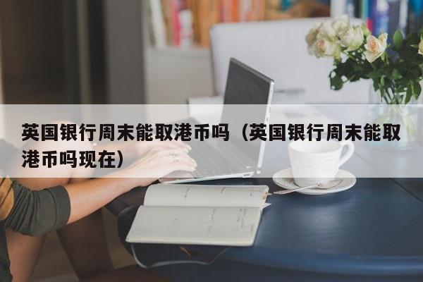 英国银行周末能取港币吗（英国银行周末能取港币吗现在）