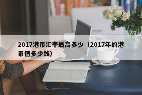 2017港币汇率最高多少（2017年的港币值多少钱）