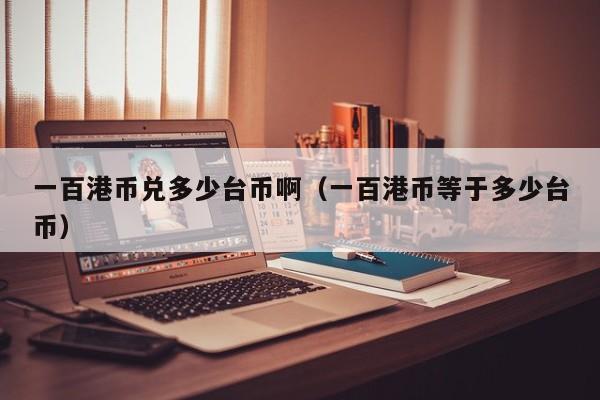 一百港币兑多少台币啊（一百港币等于多少台币）