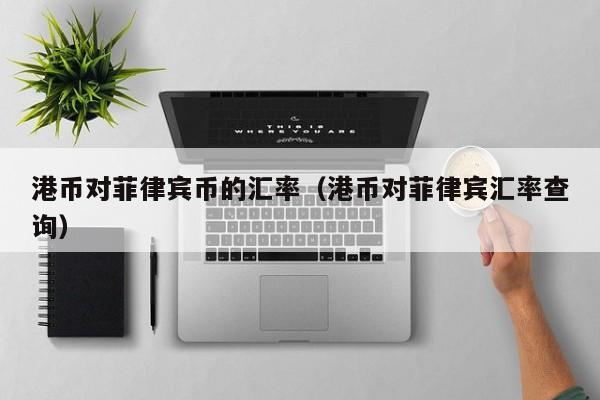 港币对菲律宾币的汇率（港币对菲律宾汇率查询）