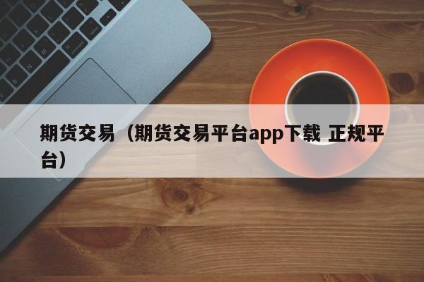 期货交易（期货交易平台app下载 正规平台）